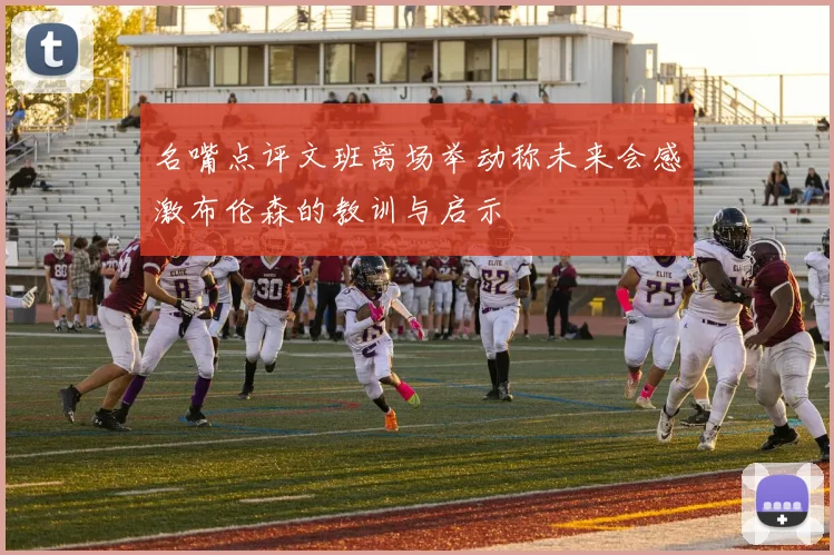 名嘴点评文班离场举动称未来会感激布伦森的教训与启示