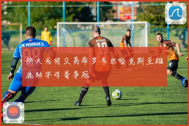 热火或将交易希罗韦尔哈克斯至雄鹿助字母哥争冠