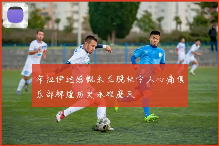布拉伊达感慨米兰现状令人心痛俱乐部辉煌历史永难磨灭